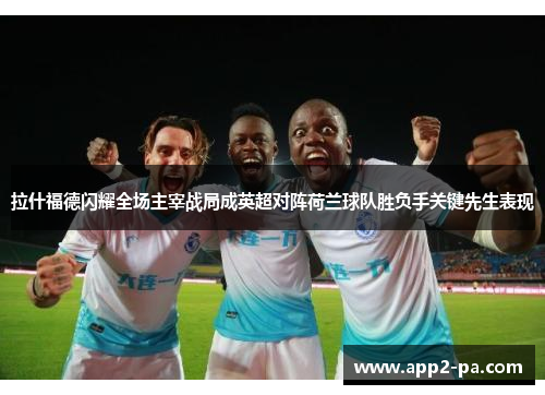 拉什福德闪耀全场主宰战局成英超对阵荷兰球队胜负手关键先生表现