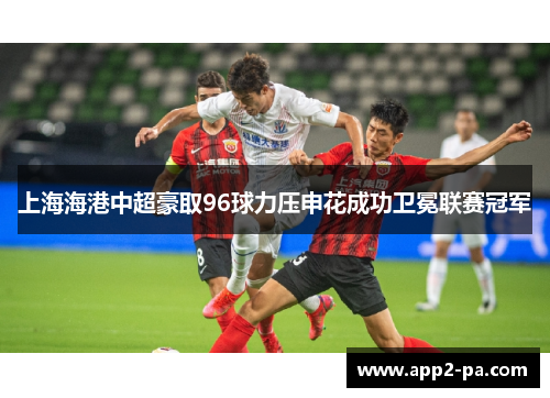 上海海港中超豪取96球力压申花成功卫冕联赛冠军 上海海港中超豪取96球力压申花成功卫冕联赛冠军