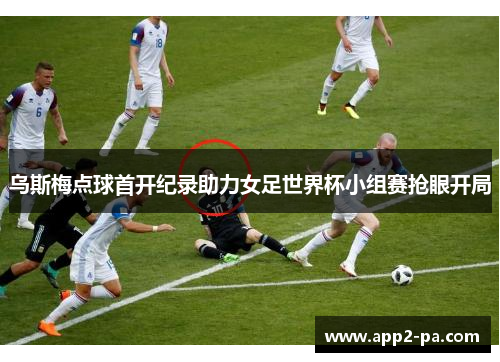 乌斯梅点球首开纪录助力女足世界杯小组赛抢眼开局