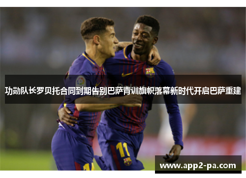 功勋队长罗贝托合同到期告别巴萨青训旗帜落幕新时代开启巴萨重建 功勋队长罗贝托合同到期告别巴萨青训旗帜落幕新时代开启巴萨重建