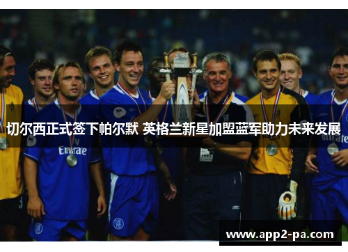切尔西正式签下帕尔默 英格兰新星加盟蓝军助力未来发展 切尔西正式签下帕尔默 英格兰新星加盟蓝军助力未来发展