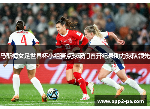乌斯梅女足世界杯小组赛点球破门首开纪录助力球队领先 乌斯梅女足世界杯小组赛点球破门首开纪录助力球队领先