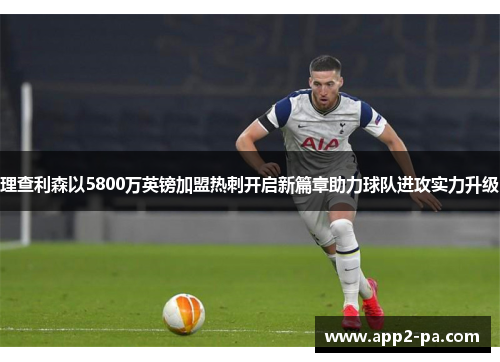 理查利森以5800万英镑加盟热刺开启新篇章助力球队进攻实力升级